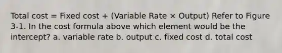 Total cost = Fixed cost + (Variable Rate × Output) Refer to Figure 3-1. In the cost formula above which element would be the intercept? a. variable rate b. output c. fixed cost d. total cost