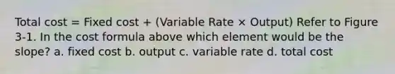 Total cost = Fixed cost + (Variable Rate × Output) Refer to Figure 3-1. In the cost formula above which element would be the slope? a. fixed cost b. output c. variable rate d. total cost