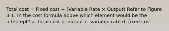 Total cost = Fixed cost + (Variable Rate × Output) Refer to Figure 3-1. In the cost formula above which element would be the intercept? a. total cost b. output c. variable rate d. fixed cost