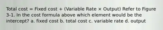 Total cost = Fixed cost + (Variable Rate × Output) Refer to Figure 3-1. In the cost formula above which element would be the intercept? a. fixed cost b. total cost c. variable rate d. output