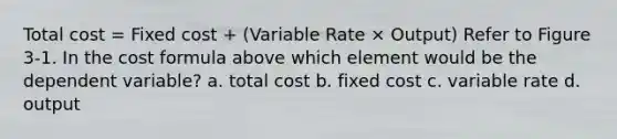 Total cost = Fixed cost + (Variable Rate × Output) Refer to Figure 3-1. In the cost formula above which element would be the dependent variable? a. total cost b. fixed cost c. variable rate d. output