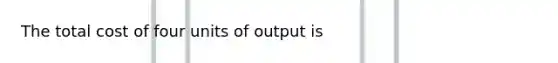 The total cost of four units of output is