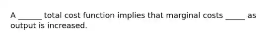 A ______ total cost function implies that marginal costs _____ as output is increased.