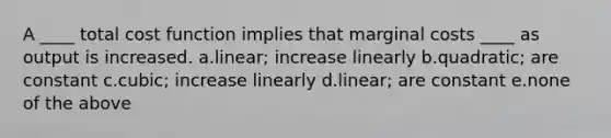 A ____ total cost function implies that marginal costs ____ as output is increased. a.linear; increase linearly b.quadratic; are constant c.cubic; increase linearly d.linear; are constant e.none of the above