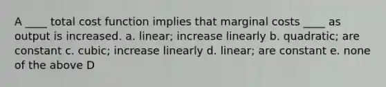 A ____ total cost function implies that marginal costs ____ as output is increased. a. linear; increase linearly b. quadratic; are constant c. cubic; increase linearly d. linear; are constant e. none of the above D