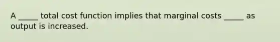 A _____ total cost function implies that marginal costs _____ as output is increased.