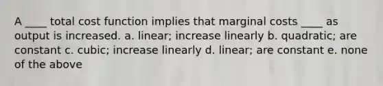 A ____ total cost function implies that marginal costs ____ as output is increased. a. linear; increase linearly b. quadratic; are constant c. cubic; increase linearly d. linear; are constant e. none of the above