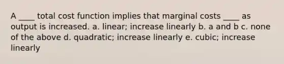 A ____ total cost function implies that marginal costs ____ as output is increased. a. linear; increase linearly b. a and b c. none of the above d. quadratic; increase linearly e. cubic; increase linearly