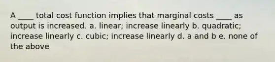 A ____ total cost function implies that marginal costs ____ as output is increased. a. linear; increase linearly b. quadratic; increase linearly c. cubic; increase linearly d. a and b e. none of the above