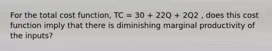 For the total cost function, TC = 30 + 22Q + 2Q2 , does this cost function imply that there is diminishing marginal productivity of the inputs?