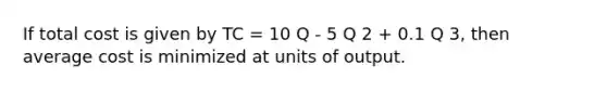 If total cost is given by TC = 10 Q - 5 Q 2 + 0.1 Q 3, then average cost is minimized at units of output.