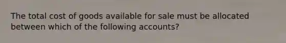 The total cost of goods available for sale must be allocated between which of the following accounts?