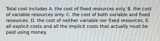 Total cost includes A. the cost of fixed resources only. B. the cost of variable resources only. C. the cost of both variable and fixed resources. D. the cost of neither variable nor fixed resources. E. all explicit costs and all the implicit costs that actually must be paid using money.