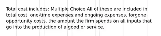 Total cost includes: Multiple Choice All of these are included in total cost. one-time expenses and ongoing expenses. forgone opportunity costs. the amount the firm spends on all inputs that go into the production of a good or service.