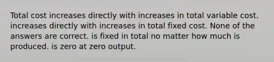 Total cost increases directly with increases in total variable cost. increases directly with increases in total fixed cost. None of the answers are correct. is fixed in total no matter how much is produced. is zero at zero output.