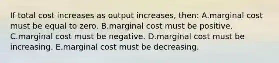 If total cost increases as output increases, then: A.marginal cost must be equal to zero. B.marginal cost must be positive. C.marginal cost must be negative. D.marginal cost must be increasing. E.marginal cost must be decreasing.