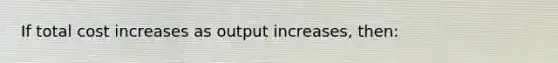 If total cost increases as output increases, then: