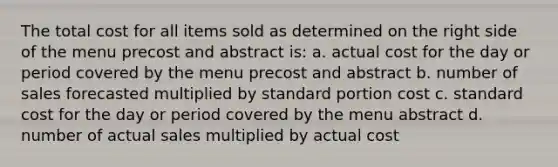 The total cost for all items sold as determined on the right side of the menu precost and abstract is: a. actual cost for the day or period covered by the menu precost and abstract b. number of sales forecasted multiplied by standard portion cost c. standard cost for the day or period covered by the menu abstract d. number of actual sales multiplied by actual cost