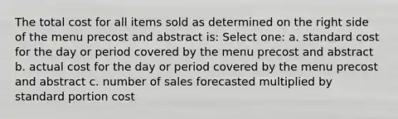 The total cost for all items sold as determined on the right side of the menu precost and abstract is: Select one: a. standard cost for the day or period covered by the menu precost and abstract b. actual cost for the day or period covered by the menu precost and abstract c. number of sales forecasted multiplied by standard portion cost