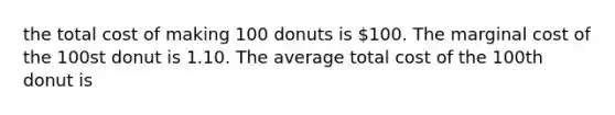 the total cost of making 100 donuts is 100. The marginal cost of the 100st donut is 1.10. The average total cost of the 100th donut is