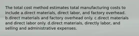 The total cost method estimates total manufacturing costs to include a.direct materials, direct labor, and factory overhead. b.direct materials and factory overhead only. c.direct materials and direct labor only. d.direct materials, directly labor, and selling and administrative expenses.