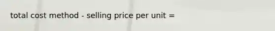 total cost method - selling price per unit =