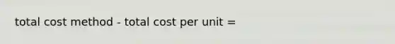 total cost method - total cost per unit =