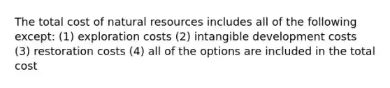 The total cost of <a href='https://www.questionai.com/knowledge/k6l1d2KrZr-natural-resources' class='anchor-knowledge'>natural resources</a> includes all of the following except: (1) exploration costs (2) intangible development costs (3) restoration costs (4) all of the options are included in the total cost