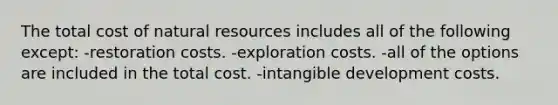 The total cost of natural resources includes all of the following except: -restoration costs. -exploration costs. -all of the options are included in the total cost. -intangible development costs.