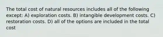 The total cost of natural resources includes all of the following except: A) exploration costs. B) intangible development costs. C) restoration costs. D) all of the options are included in the total cost