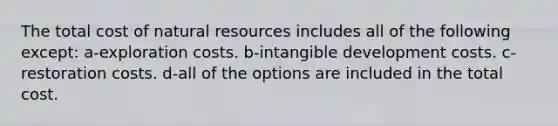 The total cost of natural resources includes all of the following except: a-exploration costs. b-intangible development costs. c-restoration costs. d-all of the options are included in the total cost.