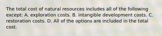 The total cost of natural resources includes all of the following except: A. exploration costs. B. intangible development costs. C. restoration costs. D. All of the options are included in the total cost.