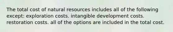 The total cost of natural resources includes all of the following except: exploration costs. intangible development costs. restoration costs. all of the options are included in the total cost.