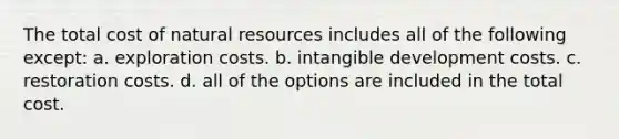 The total cost of <a href='https://www.questionai.com/knowledge/k6l1d2KrZr-natural-resources' class='anchor-knowledge'>natural resources</a> includes all of the following except: a. exploration costs. b. intangible development costs. c. restoration costs. d. all of the options are included in the total cost.