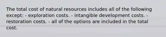 The total cost of <a href='https://www.questionai.com/knowledge/k6l1d2KrZr-natural-resources' class='anchor-knowledge'>natural resources</a> includes all of the following except: - exploration costs. - intangible development costs. - restoration costs. - all of the options are included in the total cost.