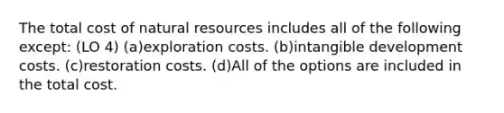 The total cost of natural resources includes all of the following except: (LO 4) (a)exploration costs. (b)intangible development costs. (c)restoration costs. (d)All of the options are included in the total cost.