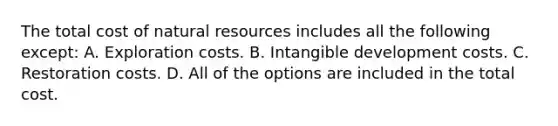 The total cost of natural resources includes all the following except: A. Exploration costs. B. Intangible development costs. C. Restoration costs. D. All of the options are included in the total cost.