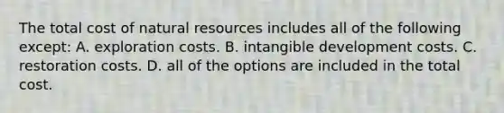 The total cost of natural resources includes all of the following except: A. exploration costs. B. intangible development costs. C. restoration costs. D. all of the options are included in the total cost.