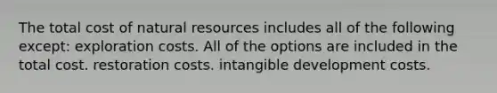 The total cost of natural resources includes all of the following except: exploration costs. All of the options are included in the total cost. restoration costs. intangible development costs.