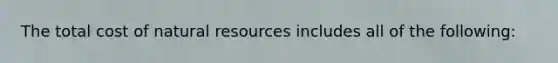 The total cost of natural resources includes all of the following: