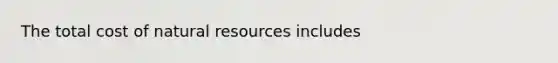 The total cost of natural resources includes