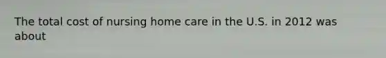The total cost of nursing home care in the U.S. in 2012 was about
