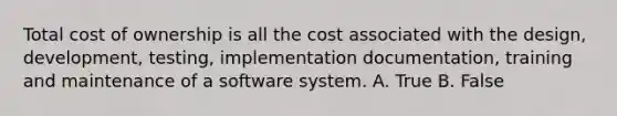 Total cost of ownership is all the cost associated with the design, development, testing, implementation documentation, training and maintenance of a software system. A. True B. False