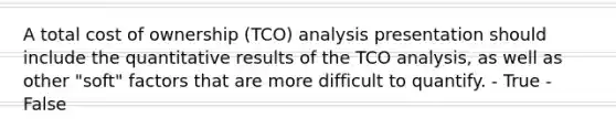 A total cost of ownership (TCO) analysis presentation should include the quantitative results of the TCO analysis, as well as other "soft" factors that are more difficult to quantify. - True - False