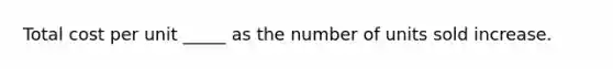 Total cost per unit _____ as the number of units sold increase.