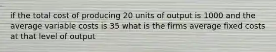 if the total cost of producing 20 units of output is 1000 and the average variable costs is 35 what is the firms average fixed costs at that level of output