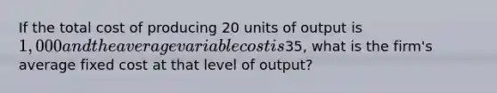 If the total cost of producing 20 units of output is 1,000 and the average variable cost is35, what is the firm's average fixed cost at that level of output?