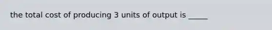 the total cost of producing 3 units of output is _____