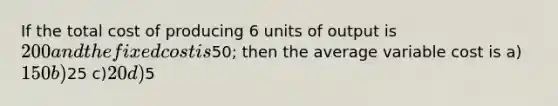 If the total cost of producing 6 units of output is 200 and the fixed cost is50; then the average variable cost is a)150 b)25 c)20 d)5