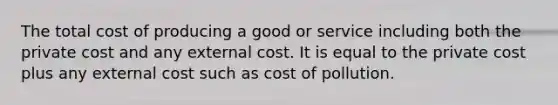 The total cost of producing a good or service including both the private cost and any external cost. It is equal to the private cost plus any external cost such as cost of pollution.